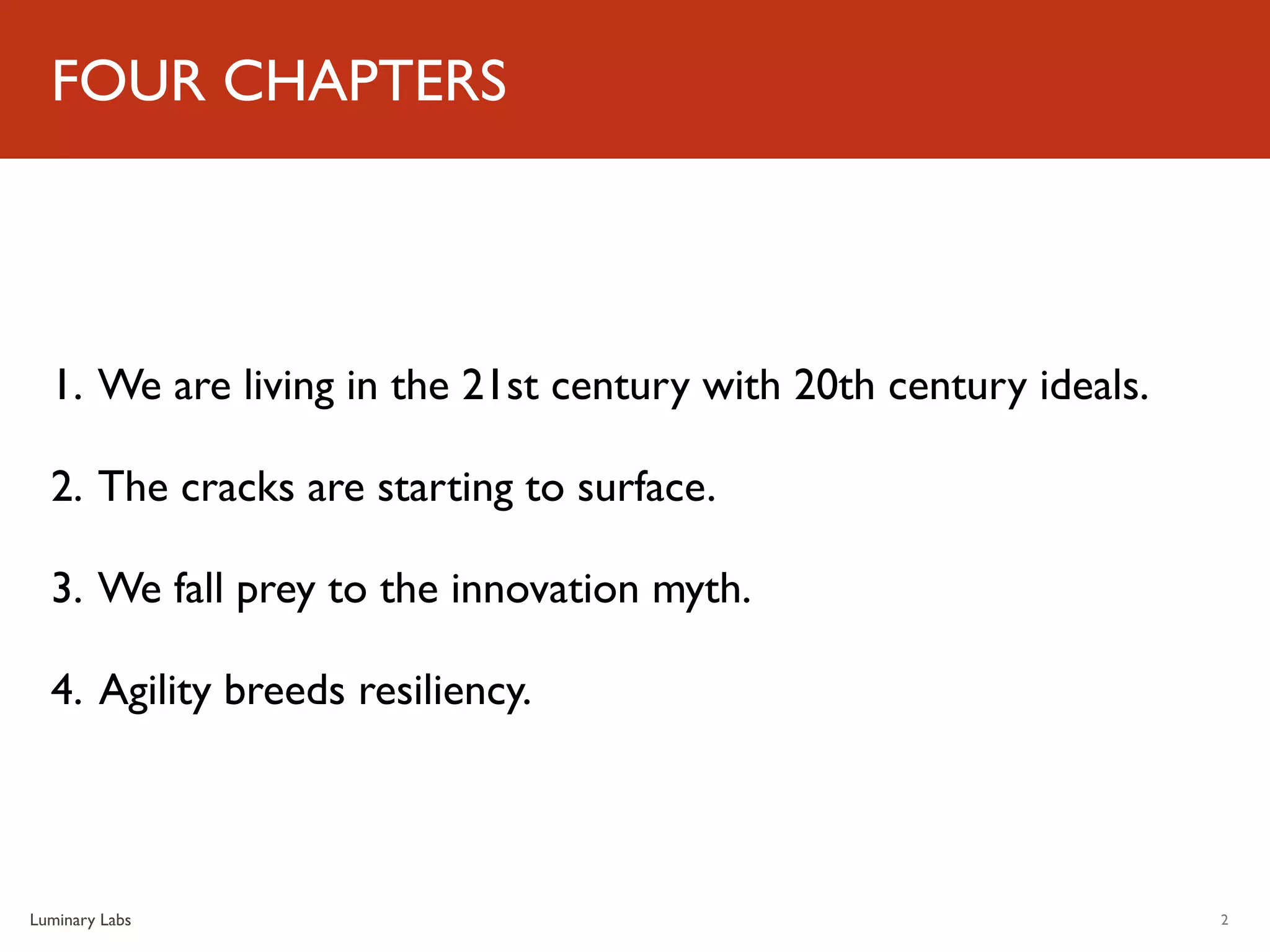 FOUR CHAPTERS




  1. We are living in the 21st century with 20th century ideals.

  2. The cracks are starting to surface.

  3. We fall prey to the innovation myth.

  4. Agility breeds resiliency.



Luminary Labs                                                      2
 