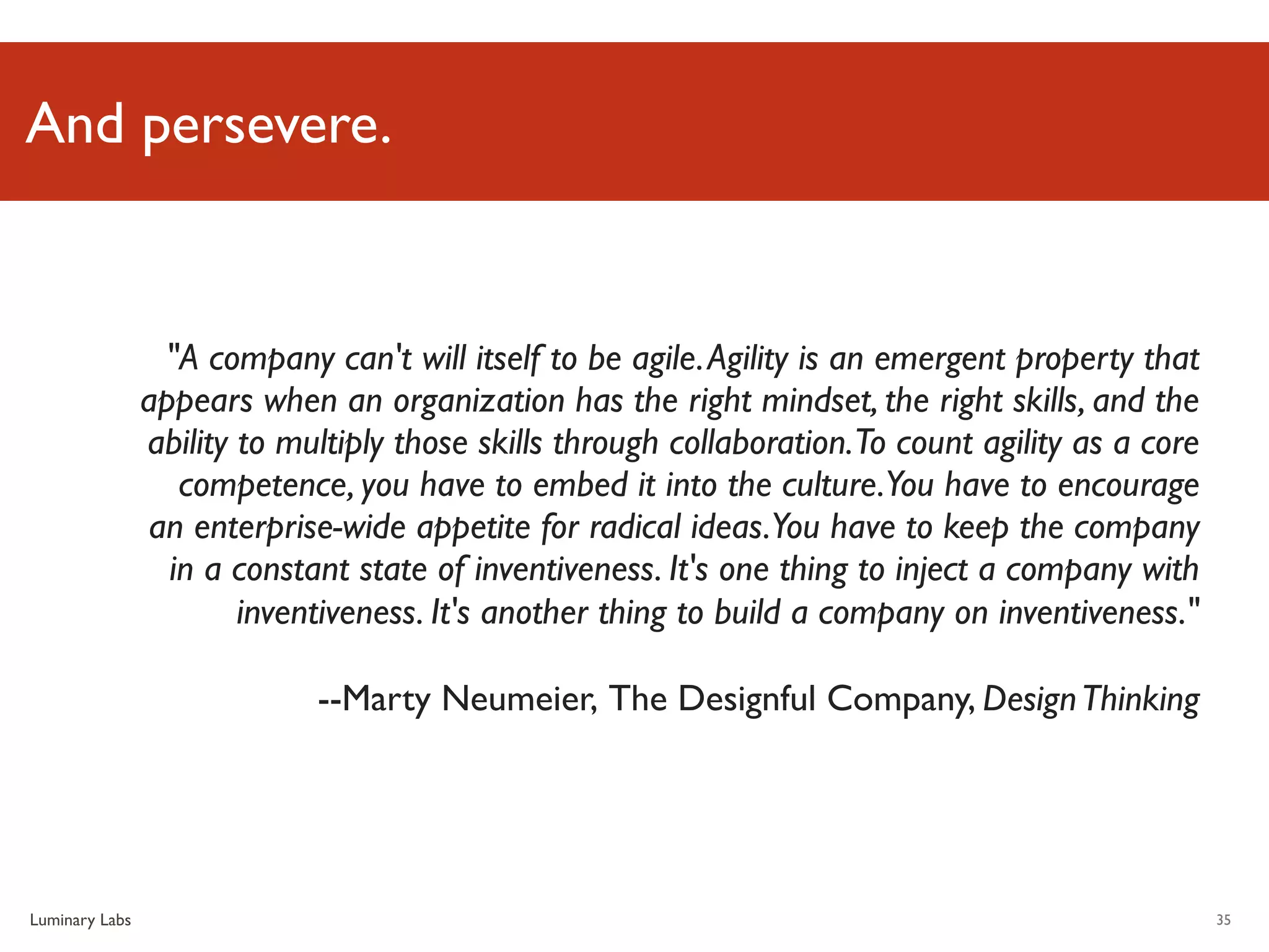 And persevere.


                 "A company can't will itself to be agile. Agility is an emergent property that
                appears when an organization has the right mindset, the right skills, and the
                ability to multiply those skills through collaboration.To count agility as a core
                   competence, you have to embed it into the culture.You have to encourage
                an enterprise-wide appetite for radical ideas.You have to keep the company
                  in a constant state of inventiveness. It's one thing to inject a company with
                        inventiveness. It's another thing to build a company on inventiveness."

                             --Marty Neumeier, The Designful Company, Design Thinking




Luminary Labs                                                                                       35
 