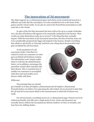The innovation of 3d movement
The object appears in a 3-dimensional space and which can be rotated and moved in a
different way looks like the real objects. It is also considered to be as the heart of the
games and the virtual reality. It can also be used in the PowerPoint presentation to add
some lair to the visuals.
In spite of the fact that movement has been with us for up to a couple of decades
now, the idea of liveliness still appears to be essentially enchanted to the layman. 'How
would you make illustrations wake up on screen?' is the thing that they normally
inquire. With the innovation of 3D movement innovation, the idea of activity turns out
to be considerably progressively foggy and magical to the layman. Despite everything
they allude to 3D activity as 'drawing' and know not a thing about the procedure that
goes on behind the 3D movement
As the proprietor of a 3D
movement studio, I feel that it is
critical to teach our customers on what
goes on behind 3D liveliness creation.
The information won't simply enable
them to welcome the administration
better, yet in addition, encourages the
procedure of joint effort and deal with
their desires. This is essential since it
enables our customers to accomplish
what they need and enables us to
discuss viable with them.
Difference:
The principal idea you should
get a handle on is that 3D implies 3 dimensional and 2D implies 2 dimensional.
Presently before you believe I'm expressing the self-evident; let me proceed to state that
the 3D and 2D in movement allude to the measurement in which the liveliness was
made.
For 2D movement, everything occurs on a 2-dimensional stage. Pictures are level,
without profundity and offer just a single point of view. Items and characters are
normally drawn without the inconspicuous delicate shadows we find, in actuality, and
hues have few shifting shades.
 
