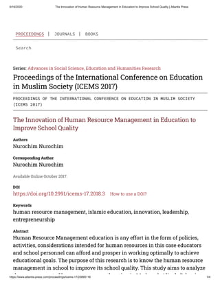 6/16/2020 The Innovation of Human Resource Management in Education to Improve School Quality | Atlantis Press
https://www.atlantis-press.com/proceedings/icems-17/25895116 1/4
Search
Series: Advances in Social Science, Education and Humanities Research
Proceedings of the International Conference on Education
in Muslim Society (ICEMS 2017)
The Innovation of Human Resource Management in Education to
Improve School Quality
Authors
Nurochim Nurochim
Corresponding Author
Nurochim Nurochim
Available Online October 2017.
DOI
https://doi.org/10.2991/icems-17.2018.3 How to use a DOI?
Keywords
human resource management, islamic education, innovation, leadership,
entrepreneurship
Abstract
Human Resource Management education is any effort in the form of policies,
activities, considerations intended for human resources in this case educators
and school personnel can afford and prosper in working optimally to achieve
educational goals. The purpose of this research is to know the human resource
management in school to improve its school quality. This study aims to analyze
th t f h d ti i M d h Ali h (I l i
PROCEEDINGS | JOURNALS | BOOKS
PROCEEDINGS OF THE INTERNATIONAL CONFERENCE ON EDUCATION IN MUSLIM SOCIETY
(ICEMS 2017)
 