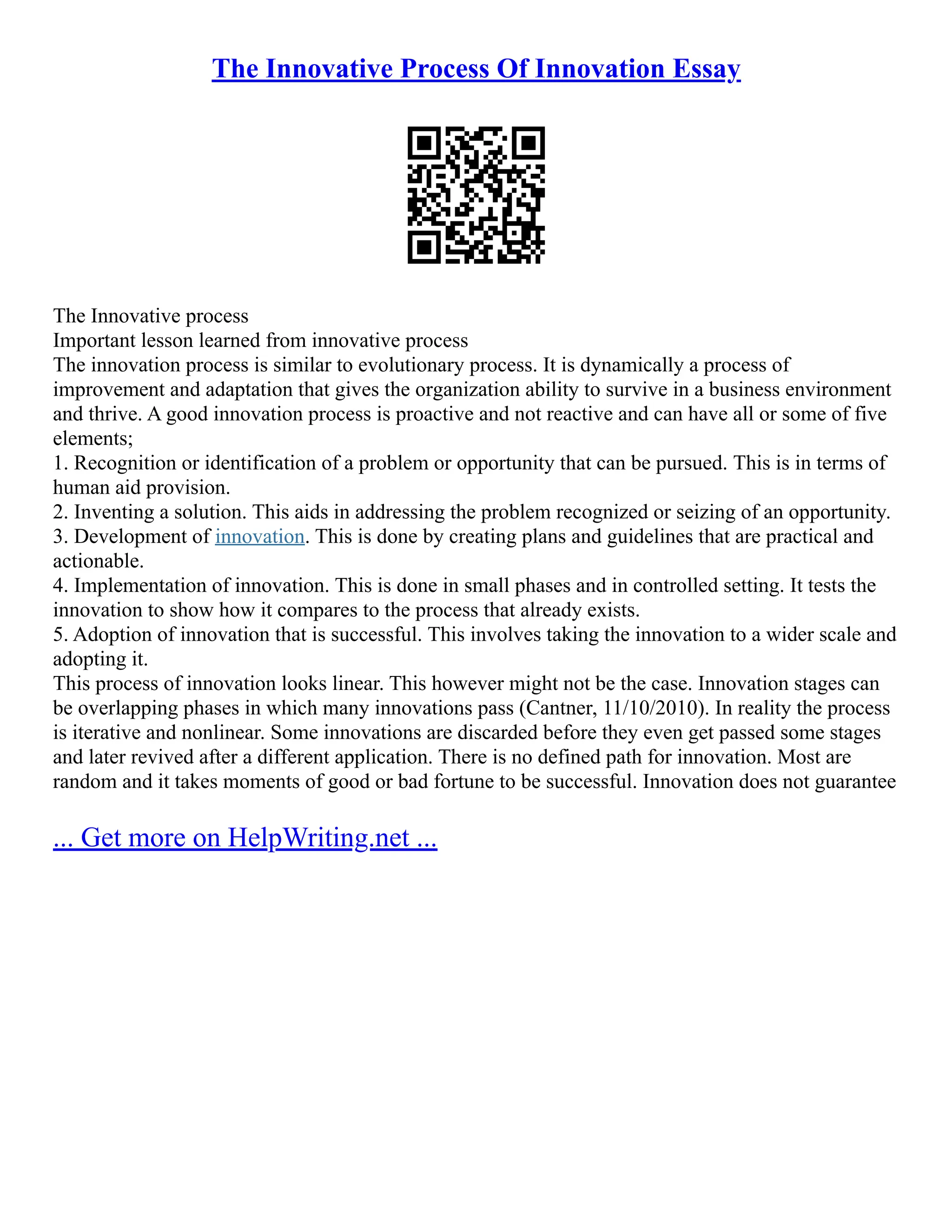The Innovative Process Of Innovation Essay
The Innovative process
Important lesson learned from innovative process
The innovation process is similar to evolutionary process. It is dynamically a process of
improvement and adaptation that gives the organization ability to survive in a business environment
and thrive. A good innovation process is proactive and not reactive and can have all or some of five
elements;
1. Recognition or identification of a problem or opportunity that can be pursued. This is in terms of
human aid provision.
2. Inventing a solution. This aids in addressing the problem recognized or seizing of an opportunity.
3. Development of innovation. This is done by creating plans and guidelines that are practical and
actionable.
4. Implementation of innovation. This is done in small phases and in controlled setting. It tests the
innovation to show how it compares to the process that already exists.
5. Adoption of innovation that is successful. This involves taking the innovation to a wider scale and
adopting it.
This process of innovation looks linear. This however might not be the case. Innovation stages can
be overlapping phases in which many innovations pass (Cantner, 11/10/2010). In reality the process
is iterative and nonlinear. Some innovations are discarded before they even get passed some stages
and later revived after a different application. There is no defined path for innovation. Most are
random and it takes moments of good or bad fortune to be successful. Innovation does not guarantee
... Get more on HelpWriting.net ...
 