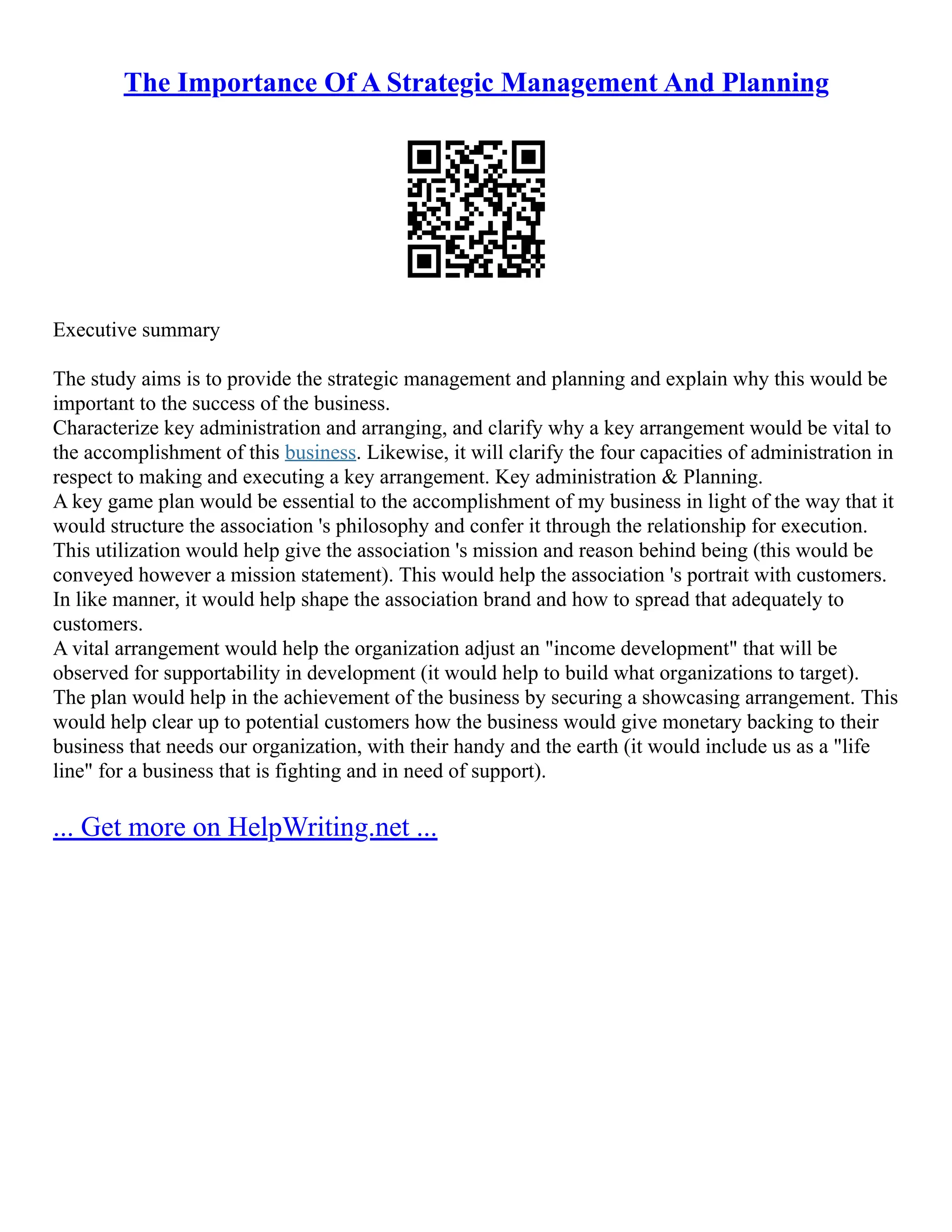 The Importance Of A Strategic Management And Planning
Executive summary
The study aims is to provide the strategic management and planning and explain why this would be
important to the success of the business.
Characterize key administration and arranging, and clarify why a key arrangement would be vital to
the accomplishment of this business. Likewise, it will clarify the four capacities of administration in
respect to making and executing a key arrangement. Key administration & Planning.
A key game plan would be essential to the accomplishment of my business in light of the way that it
would structure the association 's philosophy and confer it through the relationship for execution.
This utilization would help give the association 's mission and reason behind being (this would be
conveyed however a mission statement). This would help the association 's portrait with customers.
In like manner, it would help shape the association brand and how to spread that adequately to
customers.
A vital arrangement would help the organization adjust an "income development" that will be
observed for supportability in development (it would help to build what organizations to target).
The plan would help in the achievement of the business by securing a showcasing arrangement. This
would help clear up to potential customers how the business would give monetary backing to their
business that needs our organization, with their handy and the earth (it would include us as a "life
line" for a business that is fighting and in need of support).
... Get more on HelpWriting.net ...
 