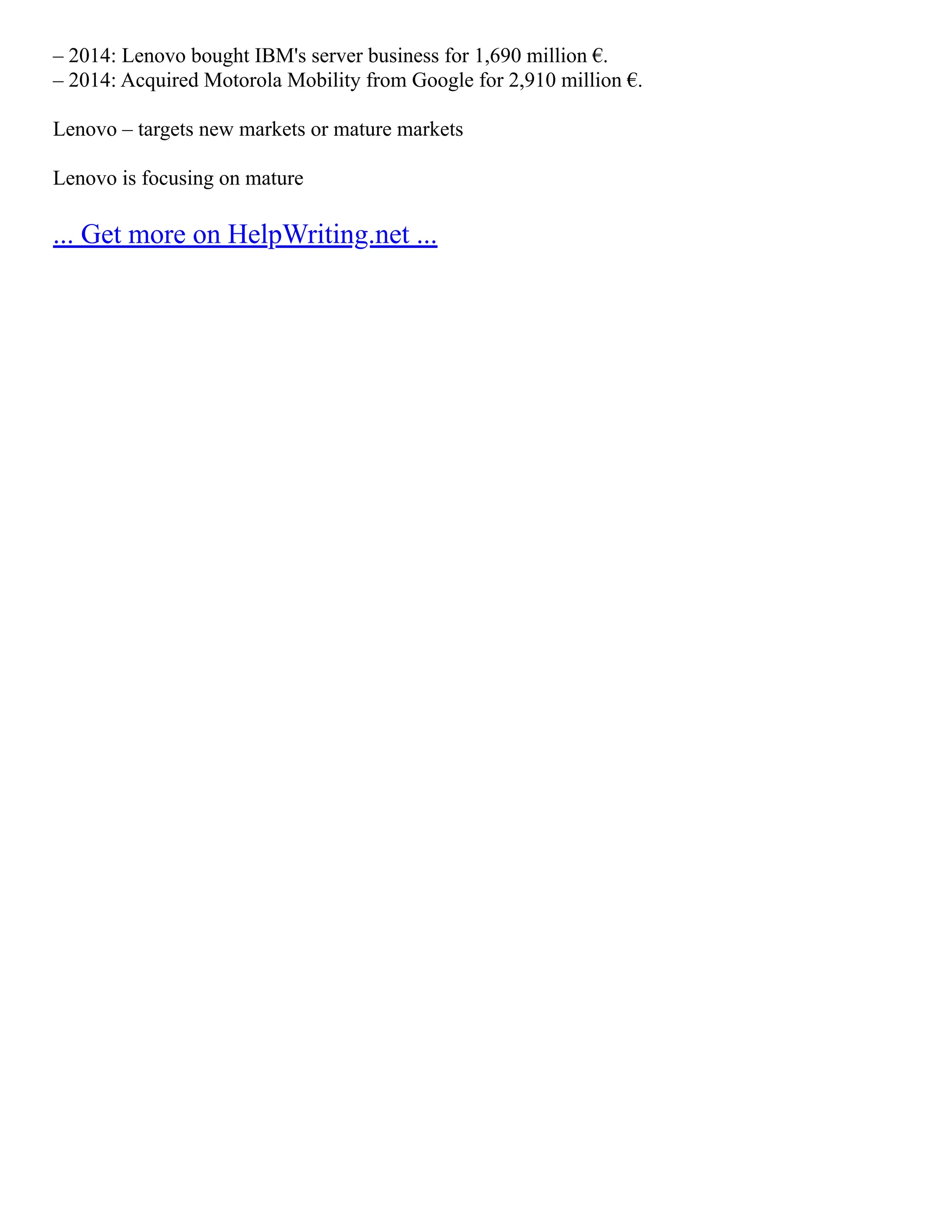 – 2014: Lenovo bought IBM's server business for 1,690 million €.
– 2014: Acquired Motorola Mobility from Google for 2,910 million €.
Lenovo – targets new markets or mature markets
Lenovo is focusing on mature
... Get more on HelpWriting.net ...
 