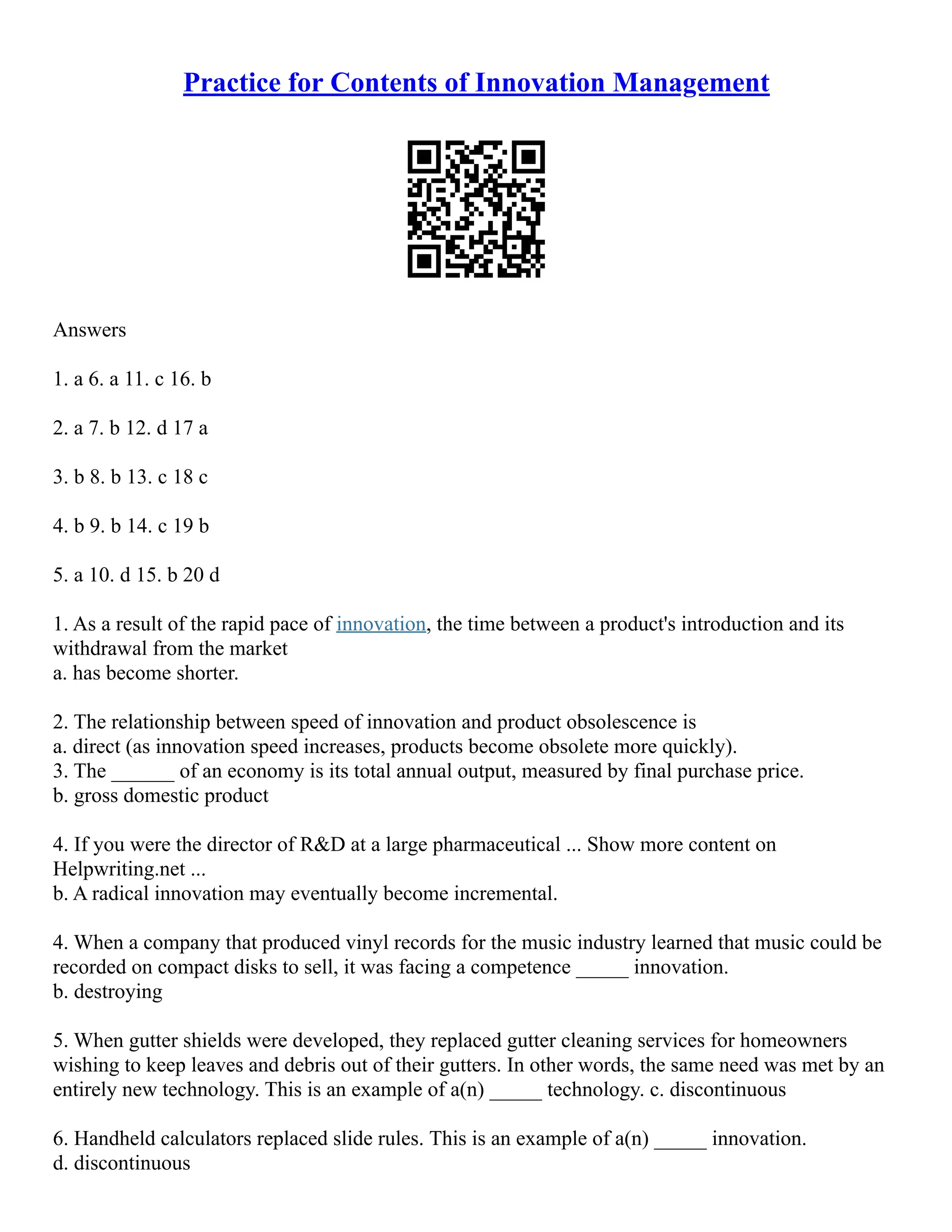 Practice for Contents of Innovation Management
Answers
1. a 6. a 11. c 16. b
2. a 7. b 12. d 17 a
3. b 8. b 13. c 18 c
4. b 9. b 14. c 19 b
5. a 10. d 15. b 20 d
1. As a result of the rapid pace of innovation, the time between a product's introduction and its
withdrawal from the market
a. has become shorter.
2. The relationship between speed of innovation and product obsolescence is
a. direct (as innovation speed increases, products become obsolete more quickly).
3. The ______ of an economy is its total annual output, measured by final purchase price.
b. gross domestic product
4. If you were the director of R&D at a large pharmaceutical ... Show more content on
Helpwriting.net ...
b. A radical innovation may eventually become incremental.
4. When a company that produced vinyl records for the music industry learned that music could be
recorded on compact disks to sell, it was facing a competence _____ innovation.
b. destroying
5. When gutter shields were developed, they replaced gutter cleaning services for homeowners
wishing to keep leaves and debris out of their gutters. In other words, the same need was met by an
entirely new technology. This is an example of a(n) _____ technology. c. discontinuous
6. Handheld calculators replaced slide rules. This is an example of a(n) _____ innovation.
d. discontinuous
 
