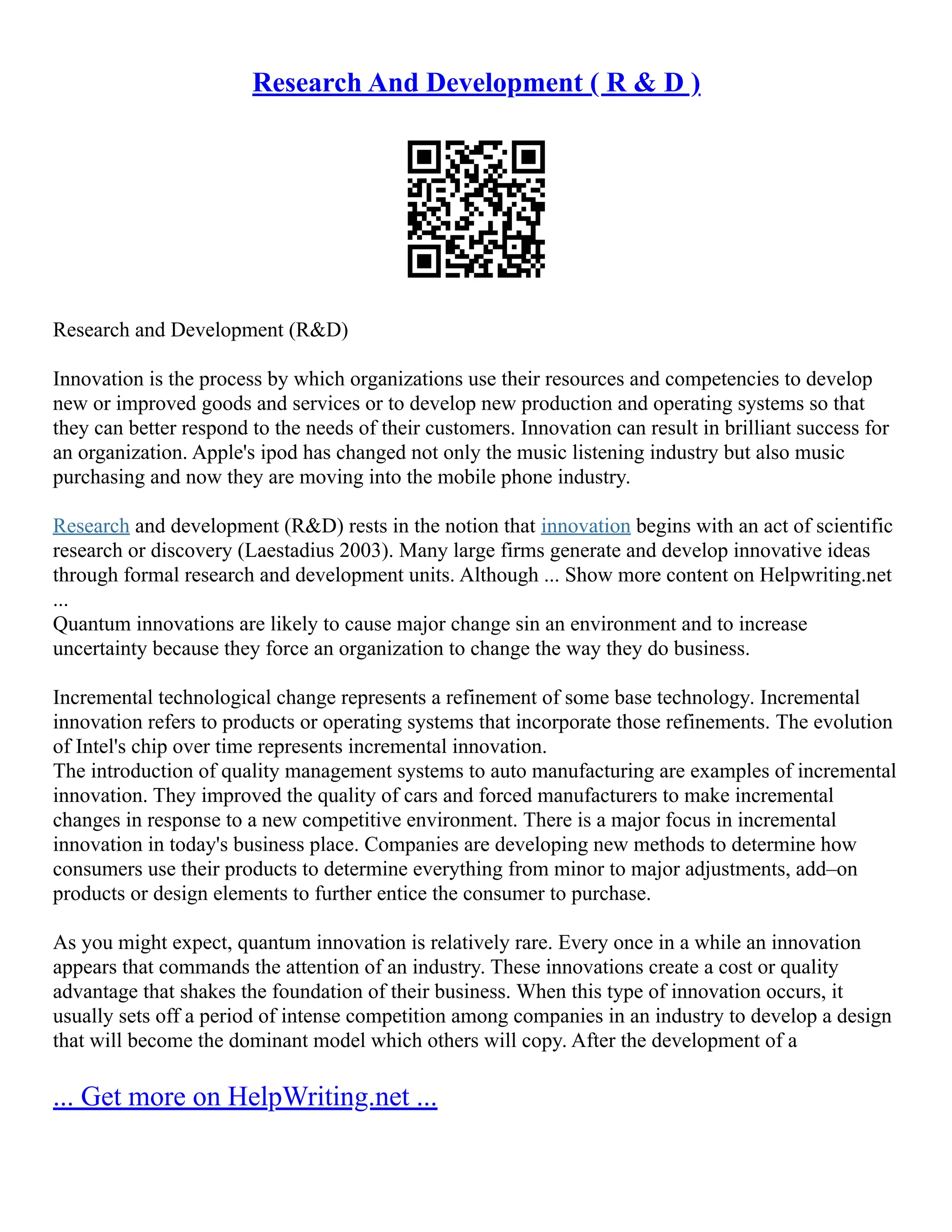 Research And Development ( R & D )
Research and Development (R&D)
Innovation is the process by which organizations use their resources and competencies to develop
new or improved goods and services or to develop new production and operating systems so that
they can better respond to the needs of their customers. Innovation can result in brilliant success for
an organization. Apple's ipod has changed not only the music listening industry but also music
purchasing and now they are moving into the mobile phone industry.
Research and development (R&D) rests in the notion that innovation begins with an act of scientific
research or discovery (Laestadius 2003). Many large firms generate and develop innovative ideas
through formal research and development units. Although ... Show more content on Helpwriting.net
...
Quantum innovations are likely to cause major change sin an environment and to increase
uncertainty because they force an organization to change the way they do business.
Incremental technological change represents a refinement of some base technology. Incremental
innovation refers to products or operating systems that incorporate those refinements. The evolution
of Intel's chip over time represents incremental innovation.
The introduction of quality management systems to auto manufacturing are examples of incremental
innovation. They improved the quality of cars and forced manufacturers to make incremental
changes in response to a new competitive environment. There is a major focus in incremental
innovation in today's business place. Companies are developing new methods to determine how
consumers use their products to determine everything from minor to major adjustments, add–on
products or design elements to further entice the consumer to purchase.
As you might expect, quantum innovation is relatively rare. Every once in a while an innovation
appears that commands the attention of an industry. These innovations create a cost or quality
advantage that shakes the foundation of their business. When this type of innovation occurs, it
usually sets off a period of intense competition among companies in an industry to develop a design
that will become the dominant model which others will copy. After the development of a
... Get more on HelpWriting.net ...
 