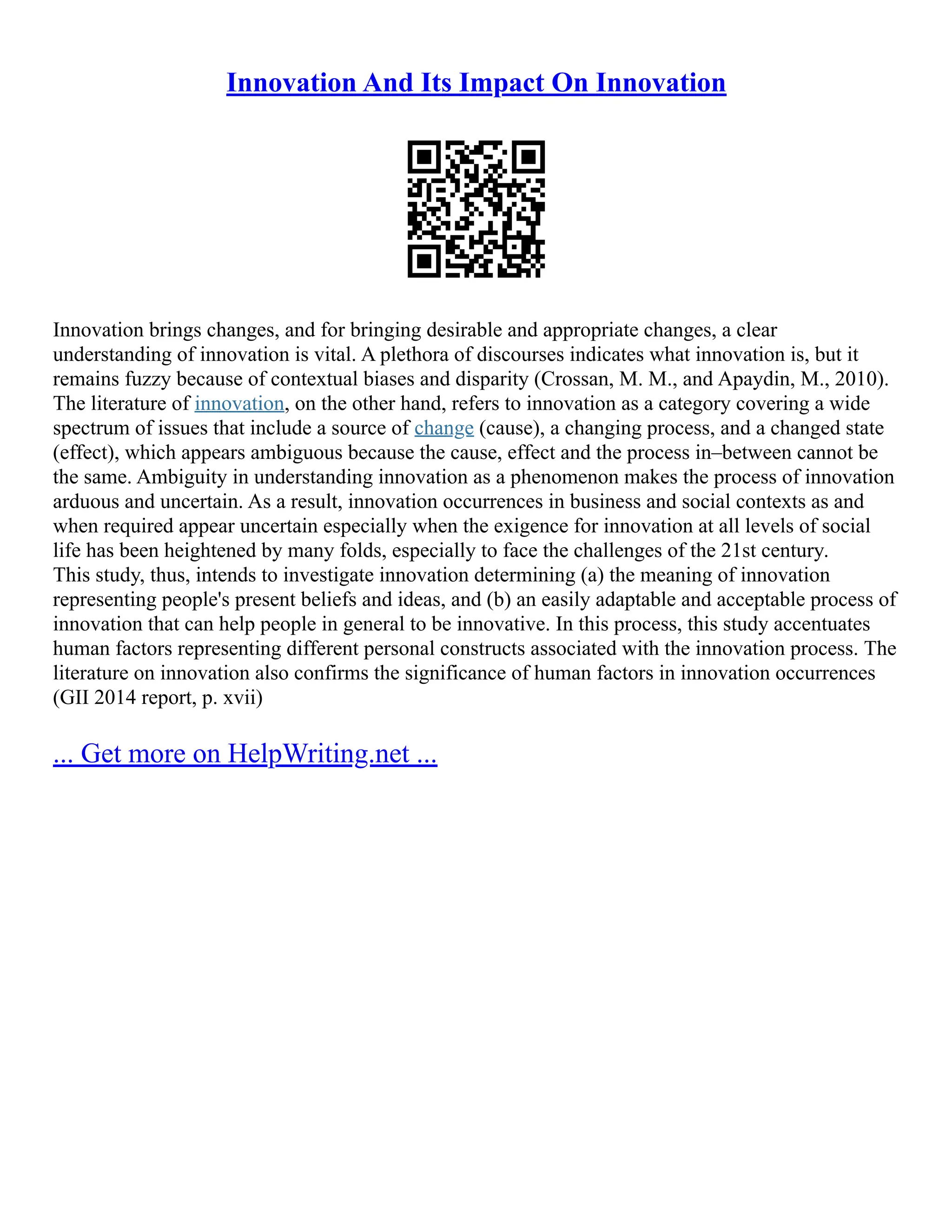 Innovation And Its Impact On Innovation
Innovation brings changes, and for bringing desirable and appropriate changes, a clear
understanding of innovation is vital. A plethora of discourses indicates what innovation is, but it
remains fuzzy because of contextual biases and disparity (Crossan, M. M., and Apaydin, M., 2010).
The literature of innovation, on the other hand, refers to innovation as a category covering a wide
spectrum of issues that include a source of change (cause), a changing process, and a changed state
(effect), which appears ambiguous because the cause, effect and the process in–between cannot be
the same. Ambiguity in understanding innovation as a phenomenon makes the process of innovation
arduous and uncertain. As a result, innovation occurrences in business and social contexts as and
when required appear uncertain especially when the exigence for innovation at all levels of social
life has been heightened by many folds, especially to face the challenges of the 21st century.
This study, thus, intends to investigate innovation determining (a) the meaning of innovation
representing people's present beliefs and ideas, and (b) an easily adaptable and acceptable process of
innovation that can help people in general to be innovative. In this process, this study accentuates
human factors representing different personal constructs associated with the innovation process. The
literature on innovation also confirms the significance of human factors in innovation occurrences
(GII 2014 report, p. xvii)
... Get more on HelpWriting.net ...
 
