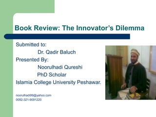 Book Review: The Innovator’s Dilemma
Submitted to:
Dr. Qadir Baluch
Presented By:
Noorulhadi Qureshi
PhD Scholar
Islamia College University Peshawar.
noorulhadi99@yahoo.com
0092-321-9091220
 