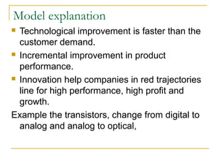 Model explanation
 Technological improvement is faster than the
customer demand.
 Incremental improvement in product
performance.
 Innovation help companies in red trajectories
line for high performance, high profit and
growth.
Example the transistors, change from digital to
analog and analog to optical,
 