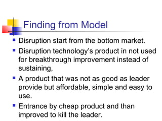 Finding from Model
 Disruption start from the bottom market.
 Disruption technology’s product in not used
for breakthrough improvement instead of
sustaining,
 A product that was not as good as leader
provide but affordable, simple and easy to
use.
 Entrance by cheap product and than
improved to kill the leader.
 