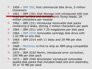  1956 – IBM 350, first commercial disk drive, 5 million
characters
 1961 – IBM 1301 Disk Storage Unit introduced with one
head per surface and aerodynamic flying heads, 28
million characters per module
 1962 – IBM 1311 introduced removable disk packs
containing 6 disks, storing 2 million characters per pack
 1964 – IBM 2311 with 7.25 megabytes per disk pack
 1964 – IBM 2310 removable cartridge disk drive with
1.02 MB on one disk
 1965 – IBM 2314 with 11 disks and 29 MB per disk
pack
 1968 – Memorex is first to ship an IBM-plug-compatible
disk drive
 1970 – IBM 3330 Merlin, introduced error correction,
100 MB per disk pack
 1973 – IBM 3340 Winchester introduced removable
sealed disk packs that included head and arm assembly,
35 or 70 MB per pack
 