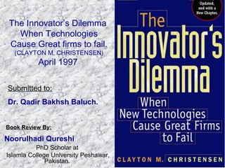 The Innovator’s Dilemma
When Technologies
Cause Great firms to fail.
(CLAYTON M. CHRISTENSEN)
April 1997
PhD Scholar at
Islamia College University Peshawar,
Pakistan.
Noorulhadi Qureshi
Book Review By:
Submitted to:
Dr. Qadir Bakhsh Baluch.
 