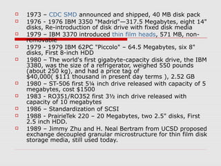  1973 – CDC SMD announced and shipped, 40 MB disk pack
 1976 - 1976 IBM 3350 "Madrid"—317.5 Megabytes, eight 14"
disks, Re-introduction of disk drive with fixed disk media
 1979 – IBM 3370 introduced thin film heads, 571 MB, non-
removable
 1979 - 1979 IBM 62PC "Piccolo" – 64.5 Megabytes, six 8"
disks, First 8-inch HDD
 1980 – The world's first gigabyte-capacity disk drive, the IBM
3380, was the size of a refrigerator, weighed 550 pounds
(about 250 kg), and had a price tag of
$40,000( $111 thousand in present day terms ), 2.52 GB
 1980 – ST-506 first 5¼ inch drive released with capacity of 5
megabytes, cost $1500
 1983 - RO351/RO352 first 3½ inch drive released with
capacity of 10 megabytes
 1986 – Standardization of SCSI
 1988 - PrairieTek 220 – 20 Megabytes, two 2.5" disks, First
2.5 inch HDD.
 1989 – Jimmy Zhu and H. Neal Bertram from UCSD proposed
exchange decoupled granular microstructure for thin film disk
storage media, still used today.
 