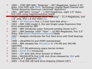  1990 – 1990 IBM 0681 "Redwing" – 857 Megabytes, twelve 5.25"
disks. First HDD with PRML Technology (Digital Read Channel with
'Partial Response Maximum Likelihood' algorithm)
 1991 - IBM 0663 "Corsair" – 1,004 Megabytes, eight 3.5" disks;
first HDD using magnetoresistive heads
 1991 - Integral Peripherals 1820 "Mustang" – 21.4 Megabytes, one
1.8" disk, first 1.8 inch HDD[16]
 1992 – HP Kittyhawk first 1.3-inch hard-disk drive –
 1993 – IBM 3390 model 9, the last Single Large Expensive Disk
drive announced by IBM
 1994 – IBM introduces Laser Textured Landing Zones (LZT)
 1997 – IBM Deskstar 16GP "Titan" – 16,800 Megabytes, five 3.5"
disks; first (Giant Magnetoresistance) heads
 1997 – Seagate introduces the first hard drive with fluid bearings
[17]
 1998 – UltraDMA/33 and ATAPI standardized
 1999 – IBM releases the Microdrive in 170 MB and 340 MB
capacities
 2002 – 137 GB addressing space barrier broken
 2003 – Serial ATA introduced
 2003 – IBM sells disk drive division to Hitachi
 2004 – MK2001MTN first 0.85 inch drive released by IBM with
capacity of 2 gigabytes[16]
 2005 – First 500 GB hard drive shipping (Hitachi GST)
 