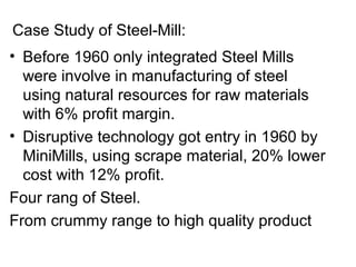    
• Before 1960 only integrated Steel Mills 
were involve in manufacturing of steel 
using natural resources for raw materials 
with 6% profit margin.
• Disruptive technology got entry in 1960 by 
MiniMills, using scrape material, 20% lower 
cost with 12% profit.
Four rang of Steel.
From crummy range to high quality product
Case Study of Steel-Mill:
 