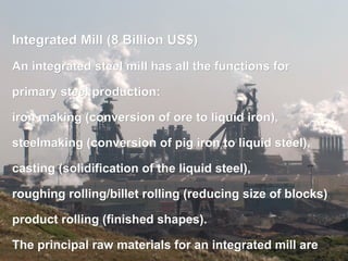    
Integrated Mill (8 Billion US$)Integrated Mill (8 Billion US$)
An integrated steel mill has all the functions forAn integrated steel mill has all the functions for
primary steel production:primary steel production:
iron making (conversion of ore to liquid iron),iron making (conversion of ore to liquid iron),
steelmaking (conversion of pig iron to liquid steel),steelmaking (conversion of pig iron to liquid steel),
casting (solidification of the liquid steel),casting (solidification of the liquid steel),
roughing rolling/billet rolling (reducing size of blocks)roughing rolling/billet rolling (reducing size of blocks)
product rolling (finished shapes).product rolling (finished shapes).
The principal raw materials for an integrated mill areThe principal raw materials for an integrated mill are
 