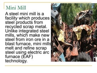 Mini Mill
A steel mini mill is a 
facility which produces 
steel products from 
recycled scrap metal. 
Unlike integrated steel 
mills, which make new 
steel from iron ore in a 
blast furnace, mini mills 
melt and refine scrap 
steel using electric arc 
furnace (EAF) 
technology. 
 