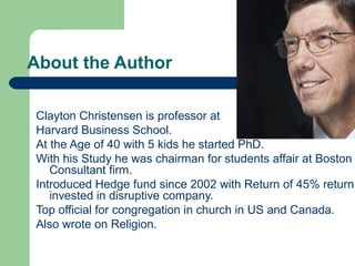 About the Author
Clayton Christensen is professor at
Harvard Business School.
At the Age of 40 with 5 kids he started PhD.
With his Study he was chairman for students affair at Boston
Consultant firm.
Introduced Hedge fund since 2002 with Return of 45% return
invested in disruptive company.
Top official for congregation in church in US and Canada.
Also wrote on Religion.
 