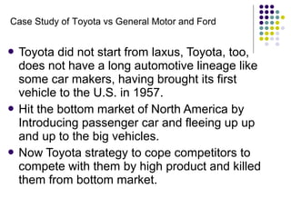  Toyota did not start from laxus, Toyota, too,
does not have a long automotive lineage like
some car makers, having brought its first
vehicle to the U.S. in 1957.
 Hit the bottom market of North America by
Introducing passenger car and fleeing up up
and up to the big vehicles.
 Now Toyota strategy to cope competitors to
compete with them by high product and killed
them from bottom market.
Case Study of Toyota vs General Motor and Ford
 