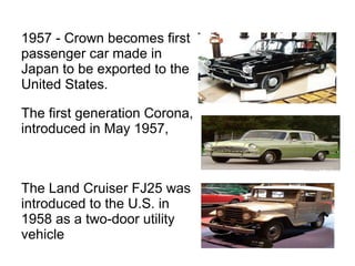 1957 - Crown becomes first
passenger car made in
Japan to be exported to the
United States.
The first generation Corona,
introduced in May 1957,
The Land Cruiser FJ25 was
introduced to the U.S. in
1958 as a two-door utility
vehicle
 
