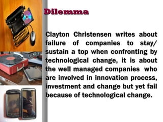 DilemmaDilemma
Clayton Christensen writes aboutClayton Christensen writes about
failure of companies to stay/failure of companies to stay/
sustain a top when confronting bysustain a top when confronting by
technological change, it is abouttechnological change, it is about
the well managed companies whothe well managed companies who
are involved in innovation process,are involved in innovation process,
investment and change but yet failinvestment and change but yet fail
because of technological change.because of technological change.
 