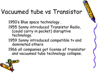 Vacuumed tube vs Transistor
1950’s Blue space technology .
1955 Sonny introduced Transistor Radio,
(could carry in pocket) disruptive
technology.
1959 Sonny introduced compatible tv and
dominated others
1966 all companies got license of transistor
and vacuumed tube technology collapse.
 