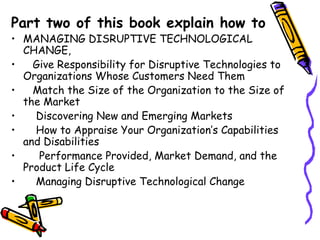 Part two of this book explain how to
• MANAGING DISRUPTIVE TECHNOLOGICAL
CHANGE,
• Give Responsibility for Disruptive Technologies to
Organizations Whose Customers Need Them
• Match the Size of the Organization to the Size of
the Market
• Discovering New and Emerging Markets
• How to Appraise Your Organization’s Capabilities
and Disabilities
• Performance Provided, Market Demand, and the
Product Life Cycle
• Managing Disruptive Technological Change
 
