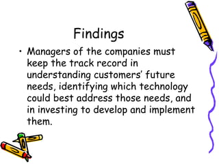 Findings
• Managers of the companies must
keep the track record in
understanding customers’ future
needs, identifying which technology
could best address those needs, and
in investing to develop and implement
them.
 
