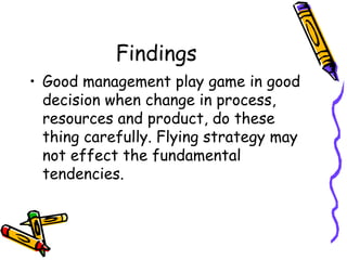 Findings
• Good management play game in good
decision when change in process,
resources and product, do these
thing carefully. Flying strategy may
not effect the fundamental
tendencies.
 