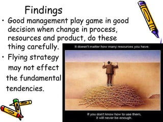 Findings
• Good management play game in good
decision when change in process,
resources and product, do these
thing carefully.
• Flying strategy
may not effect
the fundamental
tendencies.
 