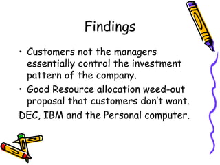 Findings
• Customers not the managers
essentially control the investment
pattern of the company.
• Good Resource allocation weed-out
proposal that customers don’t want.
DEC, IBM and the Personal computer.
 