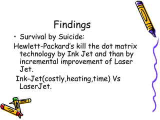 Findings
• Survival by Suicide:
Hewlett-Packard’s kill the dot matrix
technology by Ink Jet and than by
incremental improvement of Laser
Jet.
Ink-Jet(costly,heating,time) Vs
LaserJet.
 