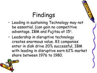 Findings
• Leading in sustaining Technology may not
be essential. (can gain no competitive
advantage. IBM and Fujitsu at 15th
.
• Leadership in disruptive technology
creates enormous value. 83 companies
enter in disk drive 20% successful, IBM
with leading in disruptive earn 62% market
share between 1976 to 1980.
 