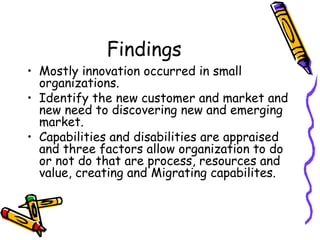 Findings
• Mostly innovation occurred in small
organizations.
• Identify the new customer and market and
new need to discovering new and emerging
market.
• Capabilities and disabilities are appraised
and three factors allow organization to do
or not do that are process, resources and
value, creating and Migrating capabilites.
 
