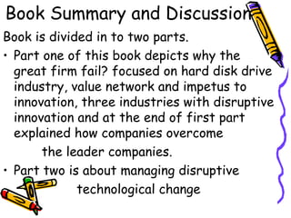 Book Summary and Discussion
Book is divided in to two parts.
• Part one of this book depicts why the
great firm fail? focused on hard disk drive
industry, value network and impetus to
innovation, three industries with disruptive
innovation and at the end of first part
explained how companies overcome
the leader companies.
• Part two is about managing disruptive
technological change
 