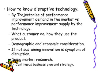 • How to know disruptive technology.
– By Trajectories of performance
improvement demand in the market vs
performance improvement supply by the
technology.
– What customer do, how they use the
product.
– Demographic and economic consideration.
– If not sustaining innovation is symptom of
disruption.
– Doing market research.
• Continuous business plan and strategy.
 