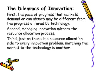 The Dilemmas of Innovation:
First, the pace of progress that markets
demand or can absorb may be different from
the progress offered by technology.
Second, managing innovation mirrors the
resource allocation process.
Third, just as there is a resource allocation
side to every innovation problem, matching the
market to the technology is another.
 