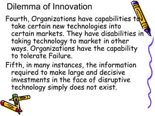 Fourth, Organizations have capabilities to
take certain new technologies into
certain markets. They have disabilities in
taking technology to market in other
ways. Organizations have the capability
to tolerate Failure.
Fifth, in many instances, the information
required to make large and decisive
investments in the face of disruptive
technology simply does not exist.
Dilemma of Innovation
 