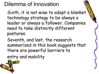 Sixth, it is not wise to adopt a blanket
technology strategy to be always a
leader or always a follower. Companies
need to take distinctly different
postures.
Seventh, and last, the research
summarized in this book suggests that
there are powerful barriers to
entry and mobility
Dilemma of Innovation
 