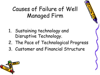 Causes of Failure of Well
Managed Firm
1. Sustaining technology and
Disruptive Technology.
2. The Pace of Technological Progress
3. Customer and Financial Structure
 