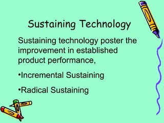 Sustaining Technology
Sustaining technology poster the
improvement in established
product performance,
•Incremental Sustaining
•Radical Sustaining
 