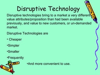 Disruptive Technology
Disruptive technologies bring to a market a very different
value attributes/proposition than had been available
previously, and value to new customers, or un-demanded
market.
Disruptive Technologies are
• Cheaper
•Simpler
•Smaller
•Frequently
•And more convenient to use.
 