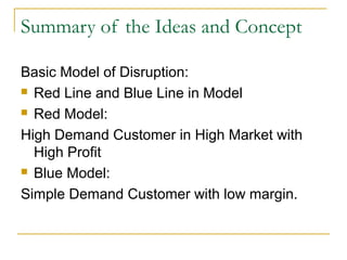 Summary of the Ideas and Concept
Basic Model of Disruption:
 Red Line and Blue Line in Model
 Red Model:
High Demand Customer in High Market with
High Profit
 Blue Model:
Simple Demand Customer with low margin.
 