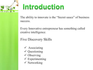 The ability to innovate is the “Secret sauce” of business
success.

Every Innovative entrepreneur has something called
creative intelligence.

Five Discovery Skills

      Associating
      Questioning
      Observing
      Experimenting
      Networking
 