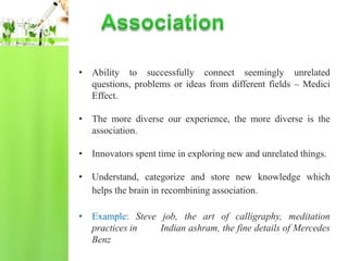• Ability to successfully connect seemingly unrelated
  questions, problems or ideas from different fields – Medici
  Effect.

• The more diverse our experience, the more diverse is the
  association.

• Innovators spent time in exploring new and unrelated things.

• Understand, categorize and store new knowledge which
  helps the brain in recombining association.

• Example: Steve job, the art of calligraphy, meditation
  practices in   Indian ashram, the fine details of Mercedes
  Benz
 