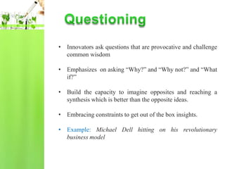 • Innovators ask questions that are provocative and challenge
  common wisdom

• Emphasizes on asking “Why?” and “Why not?” and “What
  if?”

• Build the capacity to imagine opposites and reaching a
  synthesis which is better than the opposite ideas.

• Embracing constraints to get out of the box insights.

• Example: Michael Dell hitting on his revolutionary
  business model
 
