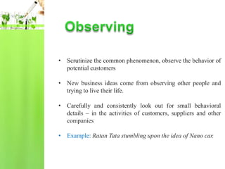 • Scrutinize the common phenomenon, observe the behavior of
  potential customers

• New business ideas come from observing other people and
  trying to live their life.

• Carefully and consistently look out for small behavioral
  details – in the activities of customers, suppliers and other
  companies

• Example: Ratan Tata stumbling upon the idea of Nano car.
 
