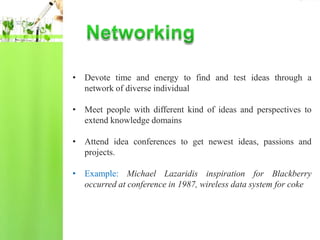 • Devote time and energy to find and test ideas through a
  network of diverse individual

• Meet people with different kind of ideas and perspectives to
  extend knowledge domains

• Attend idea conferences to get newest ideas, passions and
  projects.

• Example: Michael Lazaridis inspiration for Blackberry
  occurred at conference in 1987, wireless data system for coke
 