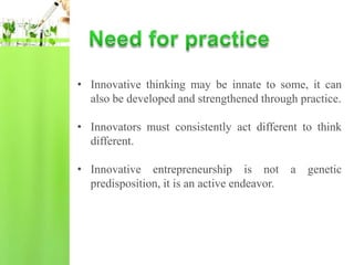 • Innovative thinking may be innate to some, it can
  also be developed and strengthened through practice.

• Innovators must consistently act different to think
  different.

• Innovative entrepreneurship is not          a   genetic
  predisposition, it is an active endeavor.
 