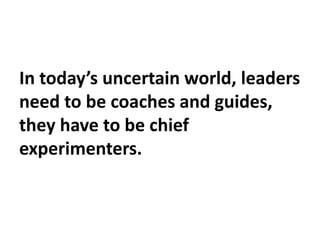 In today’s uncertain world, leaders
need to be coaches and guides,
they have to be chief
experimenters.
 