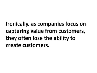 Ironically, as companies focus on
capturing value from customers,
they often lose the ability to
create customers.
 
